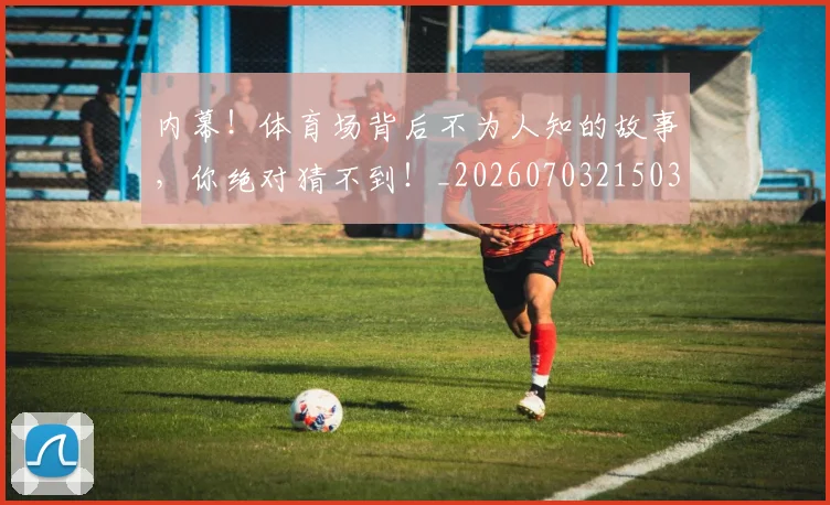 内幕！体育场背后不为人知的故事，你绝对猜不到！_20260703215039