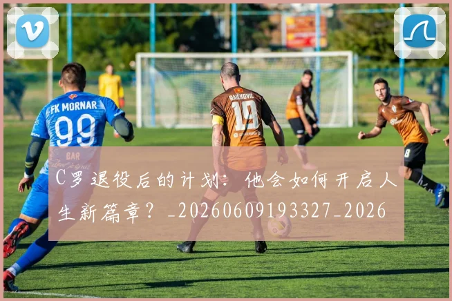 C罗退役后的计划：他会如何开启人生新篇章？_20260609193327_20260701214112