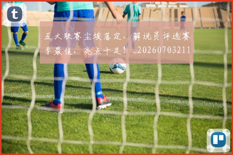 五大联赛尘埃落定，解说员评选赛季最佳，亮点十足！_20260703211009