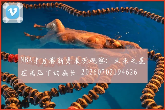 NBA季后赛新秀表现观察：未来之星在高压下的成长_20260702194626