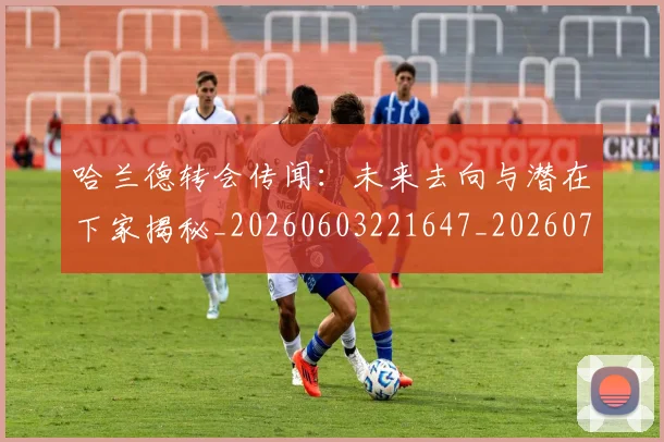 哈兰德转会传闻：未来去向与潜在下家揭秘_20260603221647_20260707012106