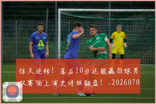 惊天逆转！落后10分还能赢羽球男双赛场上演史诗级翻盘！_20260704174346_20260723172955