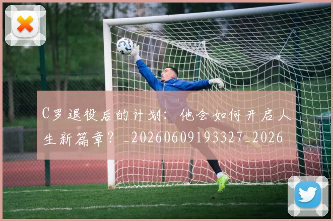 C罗退役后的计划：他会如何开启人生新篇章？_20260609193327_20260713215225