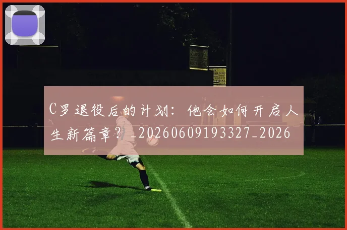 C罗退役后的计划:他会如何开启人生新篇章?_20260609193327_20260713215225