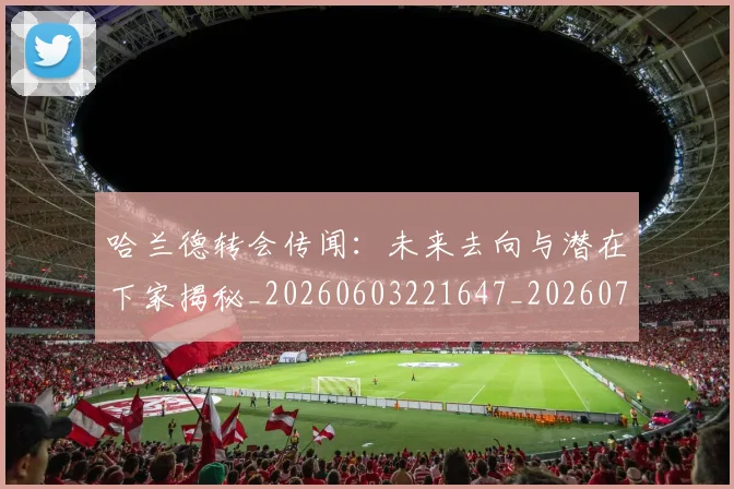哈兰德转会传闻:未来去向与潜在下家揭秘_20260603221647_20260707012106_20260719160410
