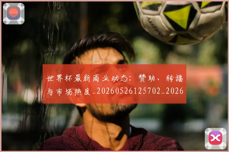 世界杯最新商业动态:赞助、转播与市场热度_20260526125702_20260715191717
