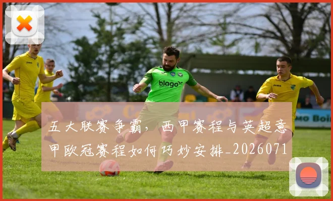 五大联赛争霸，西甲赛程与英超意甲欧冠赛程如何巧妙安排_20260716193220