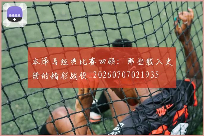 本泽马经典比赛回顾:那些载入史册的精彩战役_20260707021935