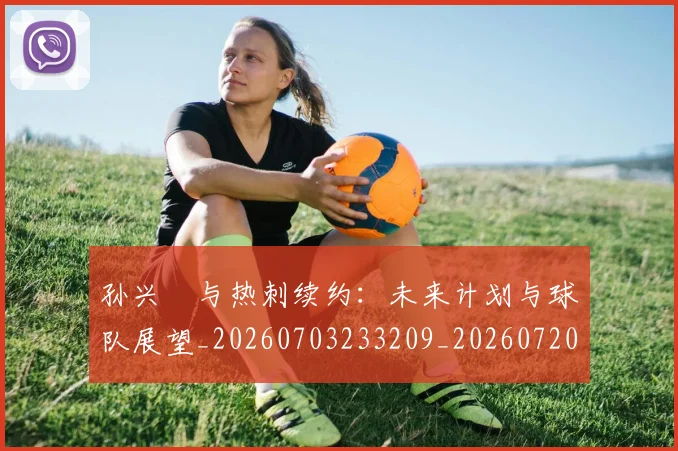 孙兴慜与热刺续约：未来计划与球队展望_20260703233209_20260720192705