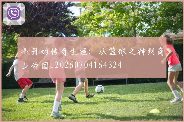 乔丹的传奇生涯:从篮球之神到商业帝国_20260704164324