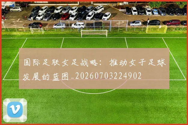 国际足联女足战略:推动女子足球发展的蓝图_20260703224902
