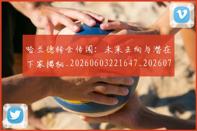 哈兰德转会传闻:未来去向与潜在下家揭秘_20260603221647_20260707012106